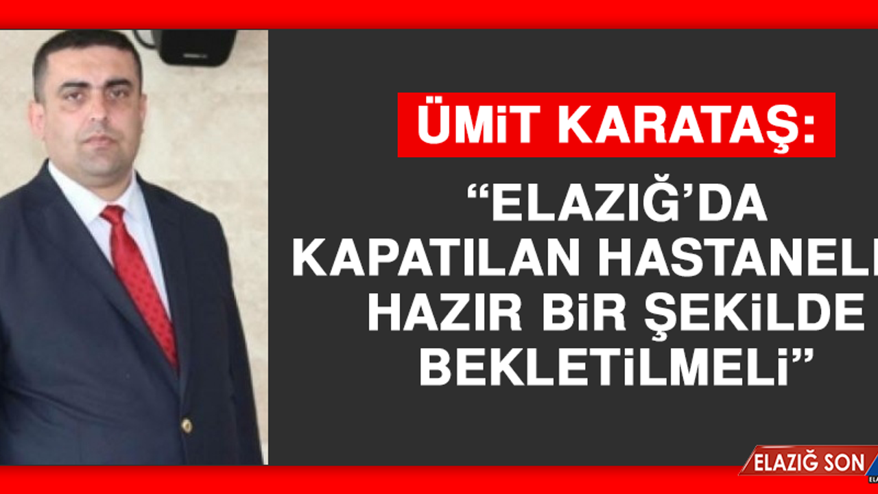Ümit Karataş: Elazığ’da Kapatılan Hastaneler Hazır Bir Şekilde Bekletilmeli