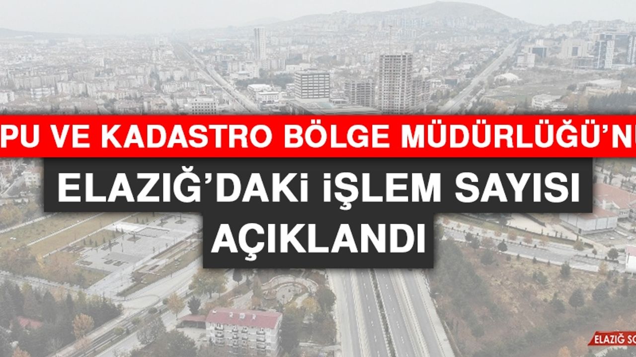 Tapu ve Kadastro Bölge Müdürlüğü’nün Elazığ’daki İşlem Sayısı Açıklandı