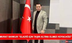 Murat Bankur “Elazığ İçin Taşın Altına Elimizi Koyacağız”