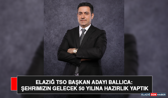 Elazığ TSO Başkan Adayı Ballıca: Şehrimizin Gelecek 50 Yılına Hazırlık Yaptık