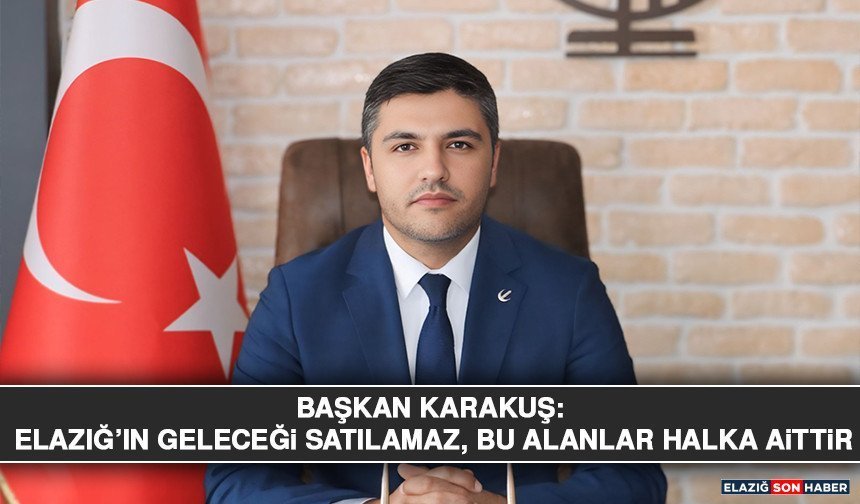 Başkan Karakuş: Elazığ’ın Geleceği Satılamaz, Bu Alanlar Halka Aittir