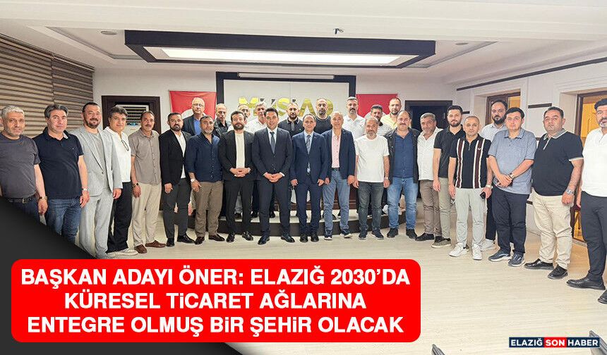 Başkan Adayı Öner: Elazığ 2030’da Küresel Ticaret Ağlarına Entegre Olmuş Bir Şehir Olacak