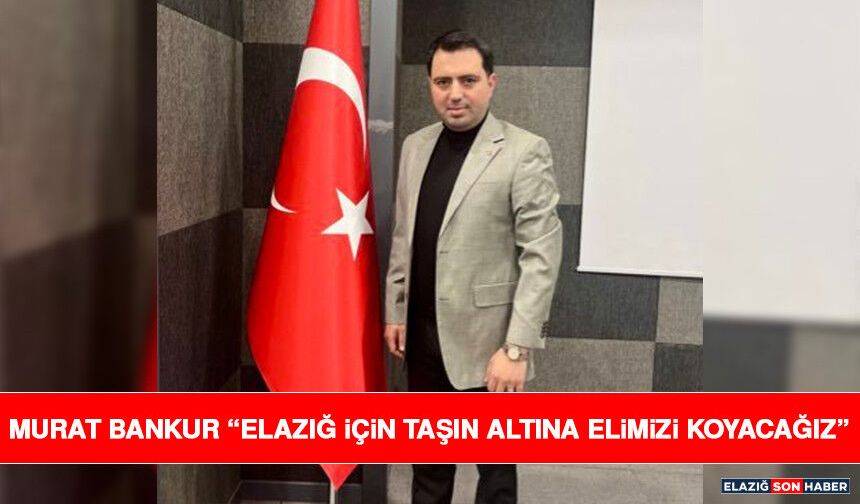 Murat Bankur “Elazığ İçin Taşın Altına Elimizi Koyacağız”